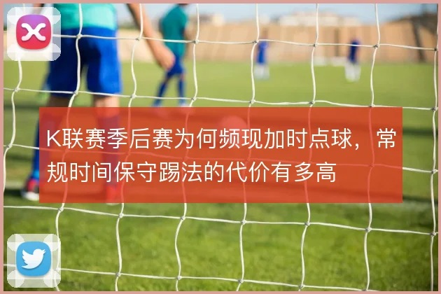 K联赛季后赛为何频现加时点球，常规时间保守踢法的代价有多高