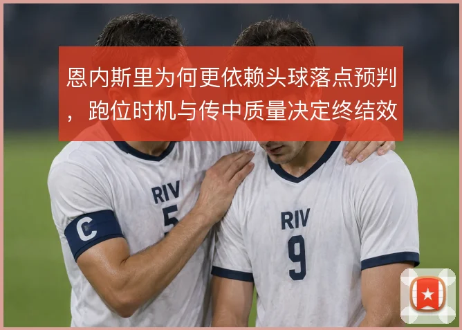 恩内斯里为何更依赖头球落点预判，跑位时机与传中质量决定终结效率