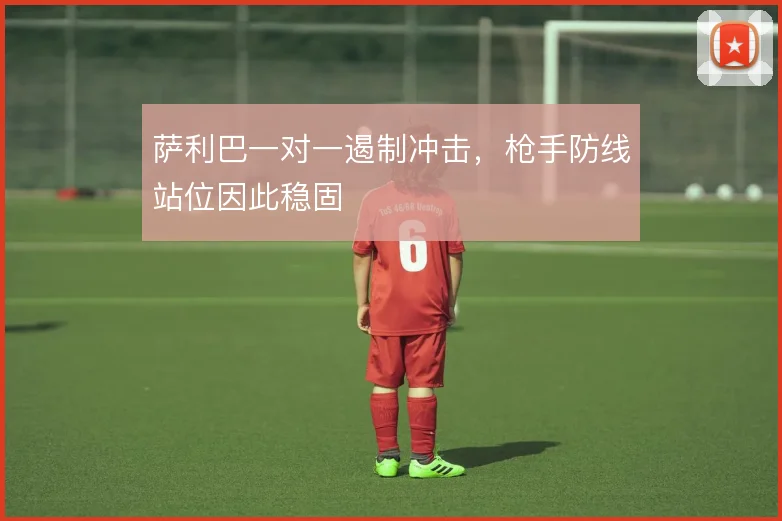 萨利巴一对一遏制冲击,枪手防线站位因此稳固