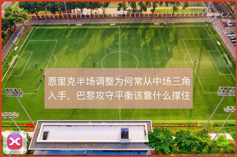 恩里克半场调整为何常从中场三角入手,巴黎攻守平衡该靠什么撑住