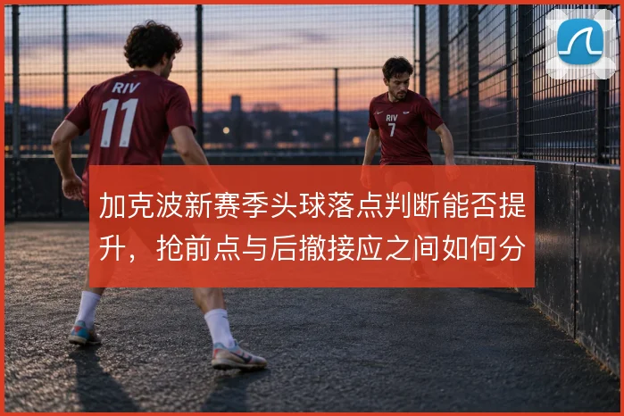 加克波新赛季头球落点判断能否提升,抢前点与后撤接应之间如何分配