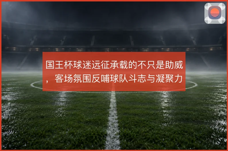国王杯球迷远征承载的不只是助威，客场氛围反哺球队斗志与凝聚力