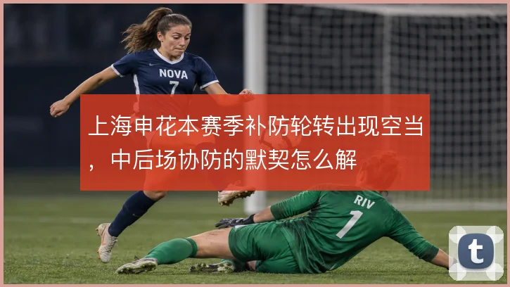上海申花本赛季补防轮转出现空当，中后场协防的默契怎么解
