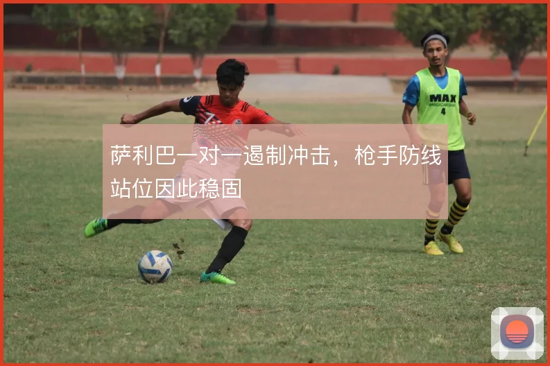 萨利巴一对一遏制冲击,枪手防线站位因此稳固