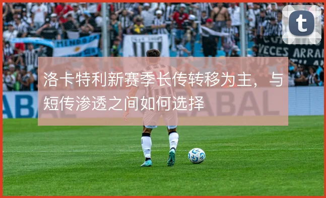 洛卡特利新赛季长传转移为主,与短传渗透之间如何选择