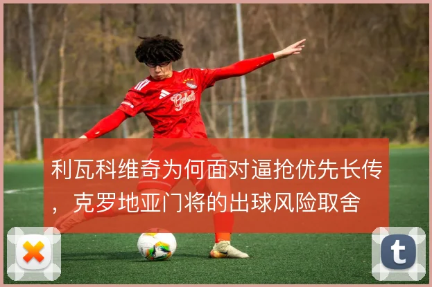 利瓦科维奇为何面对逼抢优先长传,克罗地亚门将的出球风险取舍