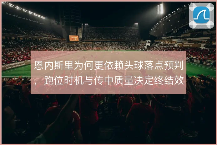 恩内斯里为何更依赖头球落点预判，跑位时机与传中质量决定终结效率