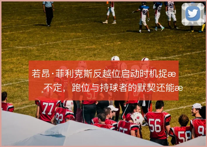 若昂·菲利克斯反越位启动时机捉摸不定,跑位与持球者的默契还能怎么调