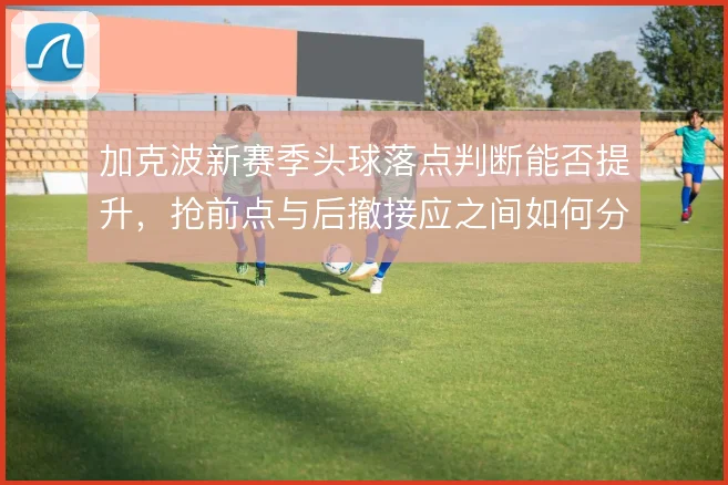 加克波新赛季头球落点判断能否提升,抢前点与后撤接应之间如何分配
